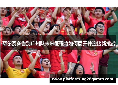 萨尔瓦多告别广州队未来征程将如何展开并迎接新挑战
