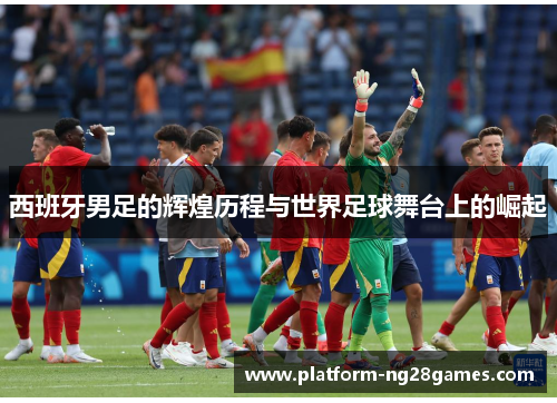 西班牙男足的辉煌历程与世界足球舞台上的崛起
