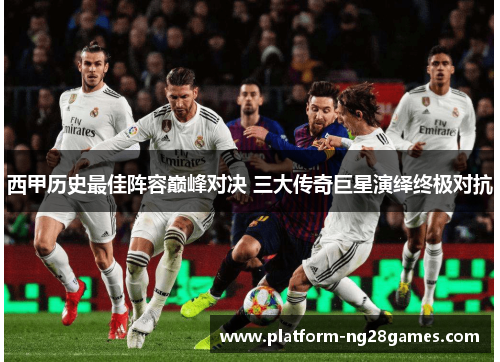 西甲历史最佳阵容巅峰对决 三大传奇巨星演绎终极对抗