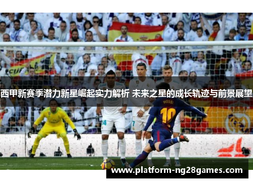 西甲新赛季潜力新星崛起实力解析 未来之星的成长轨迹与前景展望