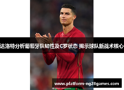 达洛特分析葡萄牙队韧性及C罗状态 揭示球队新战术核心