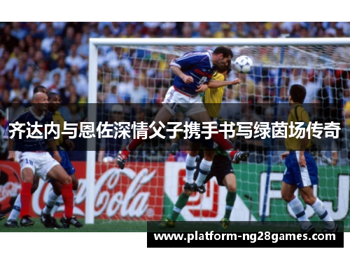齐达内与恩佐深情父子携手书写绿茵场传奇