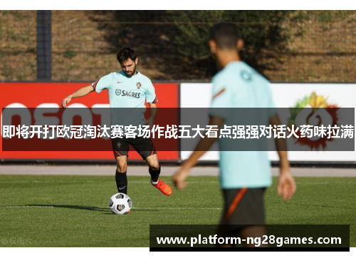 即将开打欧冠淘汰赛客场作战五大看点强强对话火药味拉满