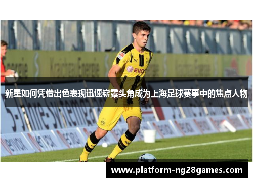 新星如何凭借出色表现迅速崭露头角成为上海足球赛事中的焦点人物